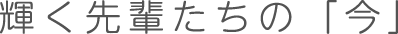 輝く先輩たちの「今」